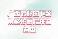 广西最好的下颌角整形医院排名名单如何？分析前五技术医院